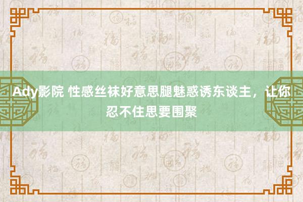 Ady影院 性感丝袜好意思腿魅惑诱东谈主，让你忍不住思要围聚