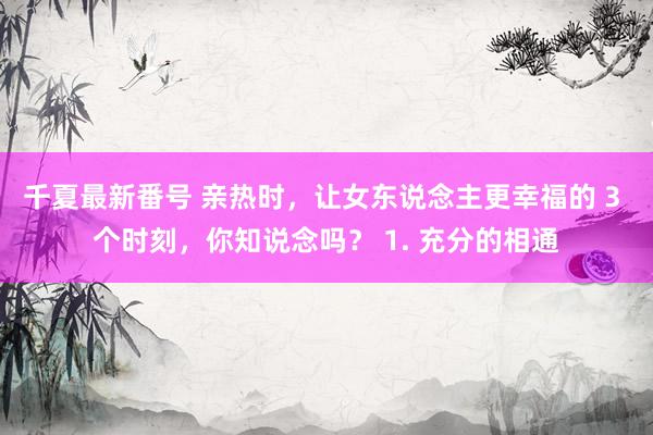 千夏最新番号 亲热时，让女东说念主更幸福的 3 个时刻，你知说念吗？ 1. 充分的相通