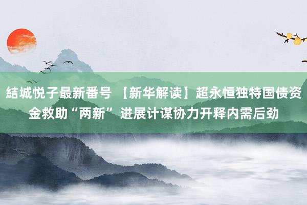 結城悦子最新番号 【新华解读】超永恒独特国债资金救助“两新” 进展计谋协力开释内需后劲