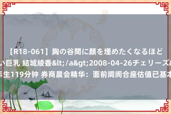 【R18-061】胸の谷間に顔を埋めたくなるほど ガマンの出来ない巨乳 結城綾香</a>2008-04-26チェリーズ&$平成2年生119分钟 券商晨会精华：面前阛阓合座估值已基本处于“地价”气象，进一步下行空间有限