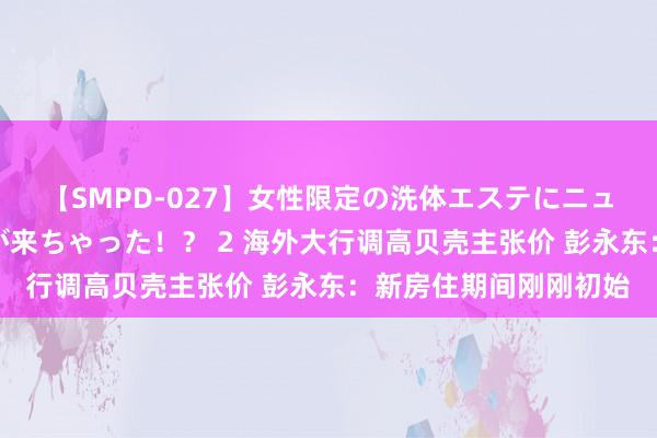 【SMPD-027】女性限定の洗体エステにニューハーフのお客さんが来ちゃった！？ 2 海外大行调高贝壳主张价 彭永东：新房住期间刚刚初始