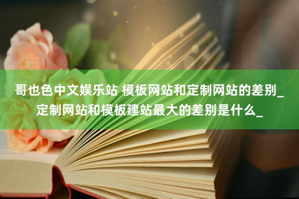 哥也色中文娱乐站 模板网站和定制网站的差别_定制网站和模板建站最大的差别是什么_