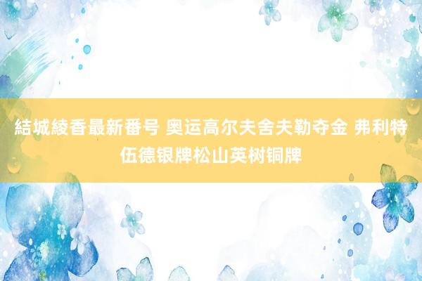 結城綾香最新番号 奥运高尔夫舍夫勒夺金 弗利特伍德银牌松山英树铜牌