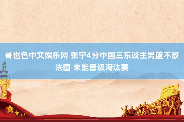 哥也色中文娱乐网 张宁4分中国三东谈主男篮不敌法国 未能晋级淘汰赛