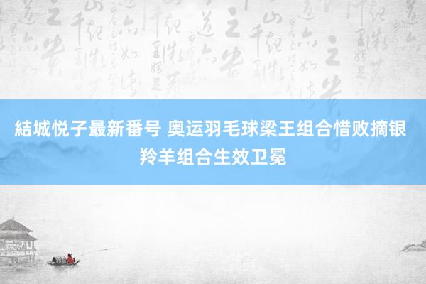 結城悦子最新番号 奥运羽毛球梁王组合惜败摘银 羚羊组合生效卫冕