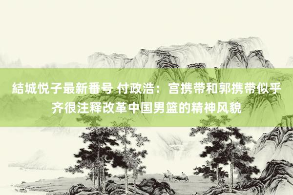 結城悦子最新番号 付政浩：宫携带和郭携带似乎齐很注释改革中国男篮的精神风貌