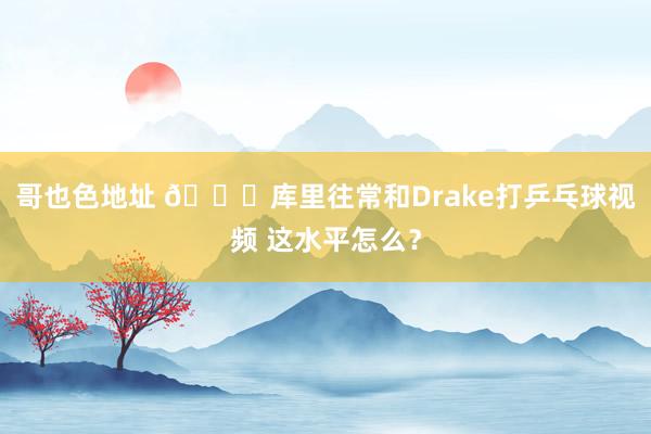 哥也色地址 ?库里往常和Drake打乒乓球视频 这水平怎么？