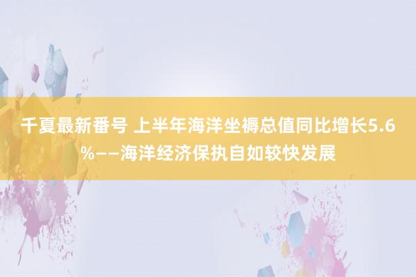 千夏最新番号 上半年海洋坐褥总值同比增长5.6%——海洋经济保执自如较快发展