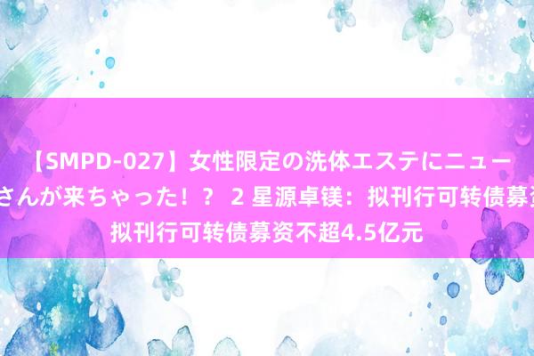 【SMPD-027】女性限定の洗体エステにニューハーフのお客さんが来ちゃった！？ 2 星源卓镁：拟刊行可转债募资不超4.5亿元