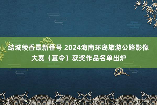 結城綾香最新番号 2024海南环岛旅游公路影像大赛（夏令）获奖作品名单出炉