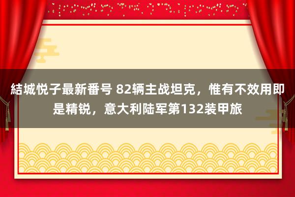 結城悦子最新番号 82辆主战坦克，惟有不效用即是精锐，意大利陆军第132装甲旅