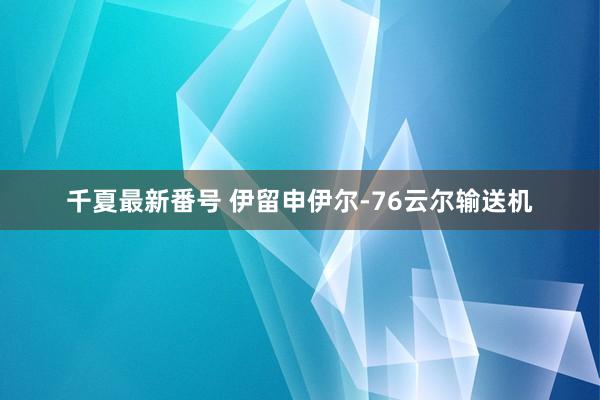 千夏最新番号 伊留申伊尔-76云尔输送机