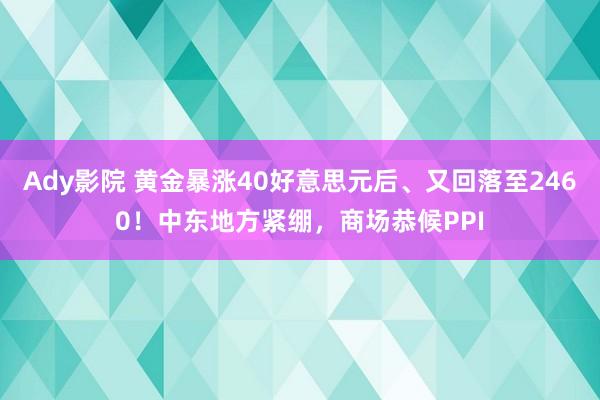 Ady影院 黄金暴涨40好意思元后、又回落至2460！中东地方紧绷，商场恭候PPI