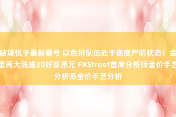 結城悦子最新番号 以色排队伍处于高度严防状态！金价有望再大涨逾30好意思元 FXStreet首席分析师金价手艺分析