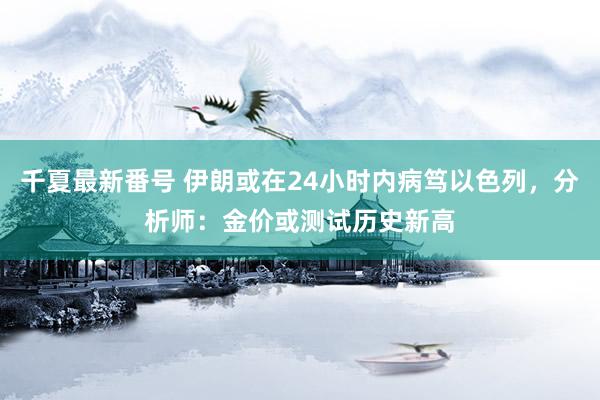 千夏最新番号 伊朗或在24小时内病笃以色列，分析师：金价或测试历史新高