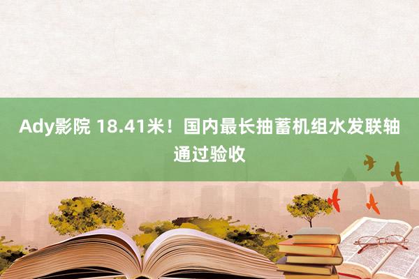 Ady影院 18.41米！国内最长抽蓄机组水发联轴通过验收