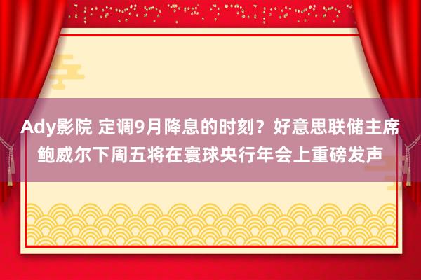 Ady影院 定调9月降息的时刻？好意思联储主席鲍威尔下周五将在寰球央行年会上重磅发声