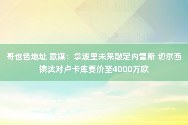 哥也色地址 意媒：拿波里未来敲定内雷斯 切尔西镌汰对卢卡库要价至4000万欧