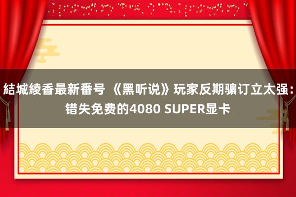 結城綾香最新番号 《黑听说》玩家反期骗订立太强：错失免费的4080 SUPER显卡