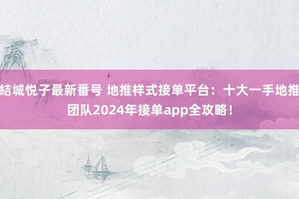 結城悦子最新番号 地推样式接单平台：十大一手地推团队2024年接单app全攻略！