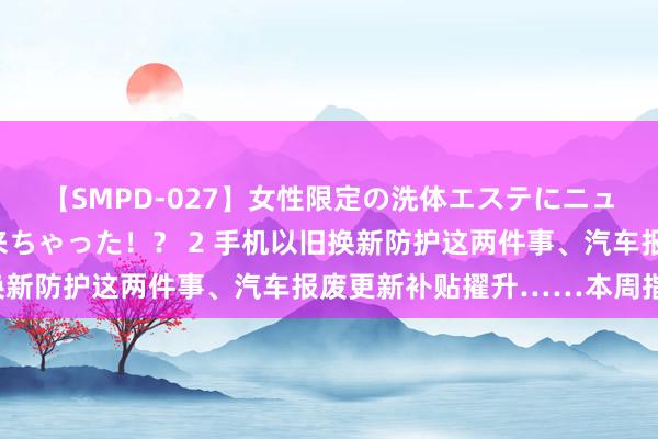 【SMPD-027】女性限定の洗体エステにニューハーフのお客さんが来ちゃった！？ 2 手机以旧换新防护这两件事、汽车报废更新补贴擢升……本周指示！