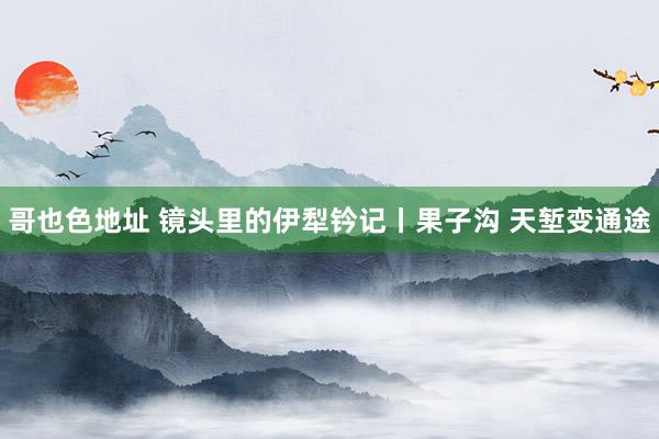 哥也色地址 镜头里的伊犁钤记丨果子沟 天堑变通途