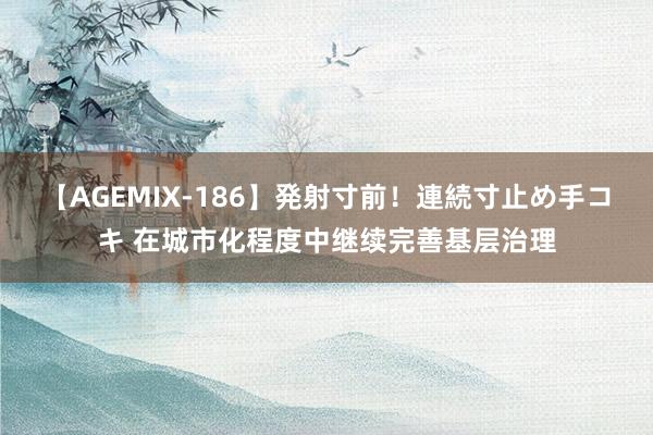 【AGEMIX-186】発射寸前！連続寸止め手コキ 在城市化程度中继续完善基层治理