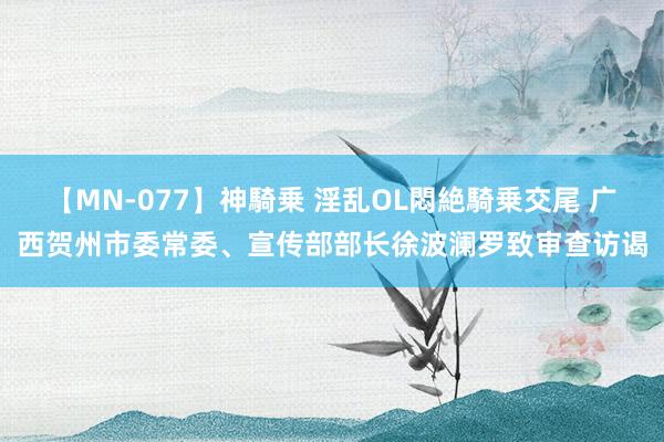 【MN-077】神騎乗 淫乱OL悶絶騎乗交尾 广西贺州市委常委、宣传部部长徐波澜罗致审查访谒