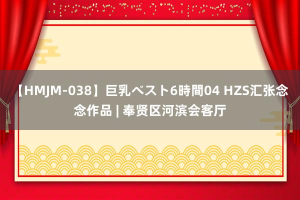 【HMJM-038】巨乳ベスト6時間04 HZS汇张念念作品 | 奉贤区河滨会客厅