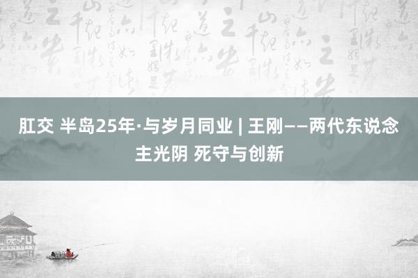 肛交 半岛25年·与岁月同业 | 王刚——两代东说念主光阴 死守与创新