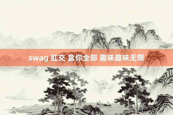 swag 肛交 盒你全部 趣味趣味无限