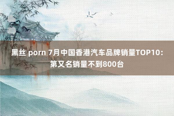 黑丝 porn 7月中国香港汽车品牌销量TOP10：第又名销量不到800台