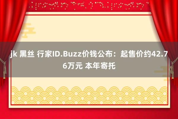 jk 黑丝 行家ID.Buzz价钱公布：起售价约42.76万元 本年寄托