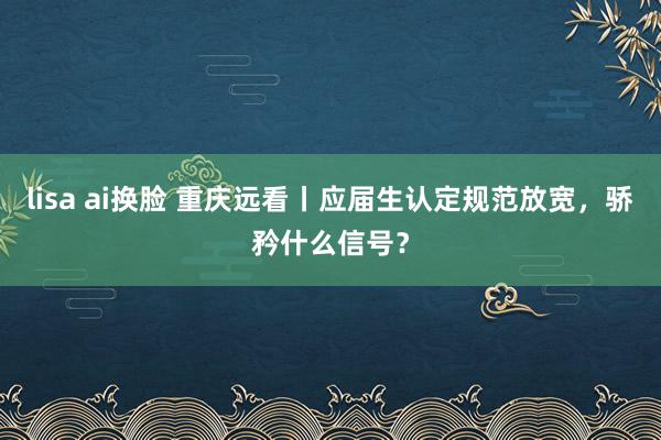 lisa ai换脸 重庆远看丨应届生认定规范放宽，骄矜什么信号？