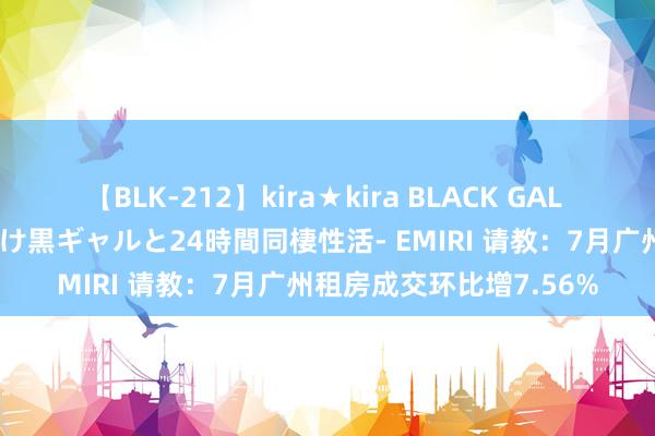 【BLK-212】kira★kira BLACK GAL レンタル痴女GAL-日焼け黒ギャルと24時間同棲性活- EMIRI 请教：7月广州租房成交环比增7.56%