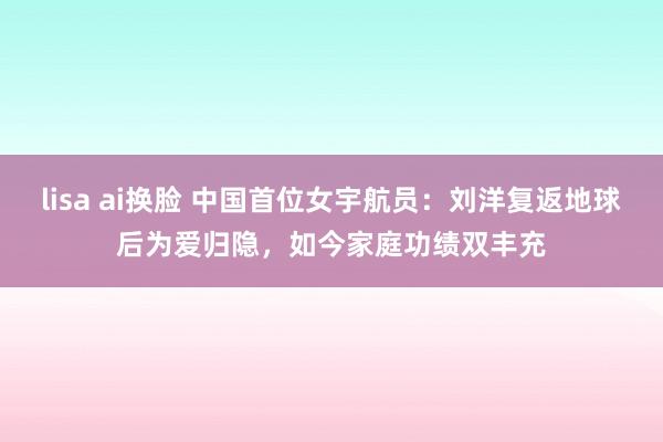 lisa ai换脸 中国首位女宇航员：刘洋复返地球后为爱归隐，如今家庭功绩双丰充