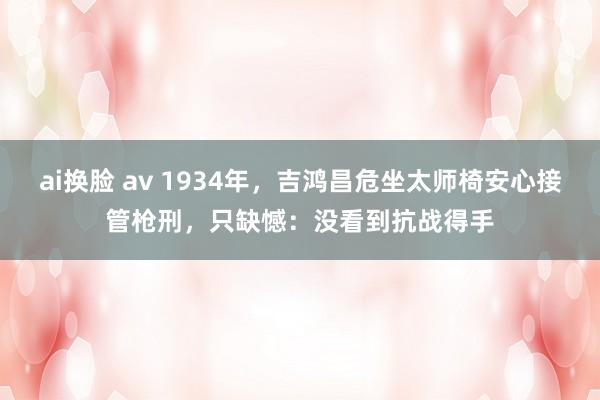 ai换脸 av 1934年，吉鸿昌危坐太师椅安心接管枪刑，只缺憾：没看到抗战得手