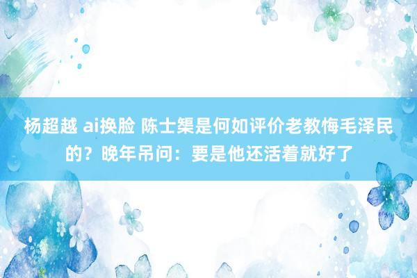 杨超越 ai换脸 陈士榘是何如评价老教悔毛泽民的？晚年吊问：要是他还活着就好了