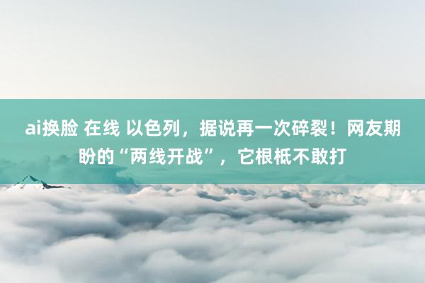 ai换脸 在线 以色列，据说再一次碎裂！网友期盼的“两线开战”，它根柢不敢打