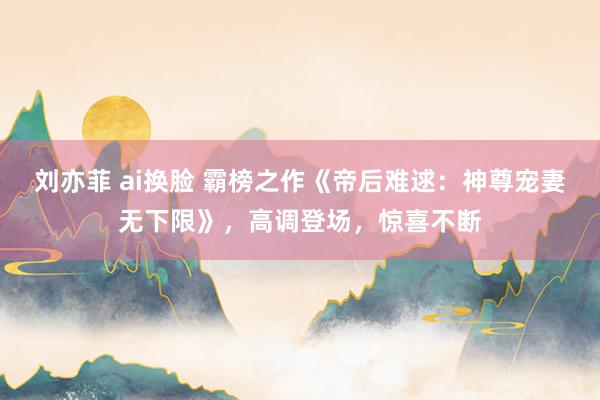 刘亦菲 ai换脸 霸榜之作《帝后难逑：神尊宠妻无下限》，高调登场，惊喜不断