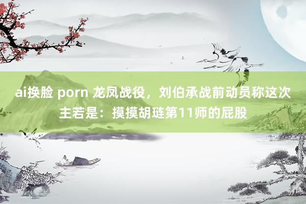 ai换脸 porn 龙凤战役，刘伯承战前动员称这次主若是：摸摸胡琏第11师的屁股