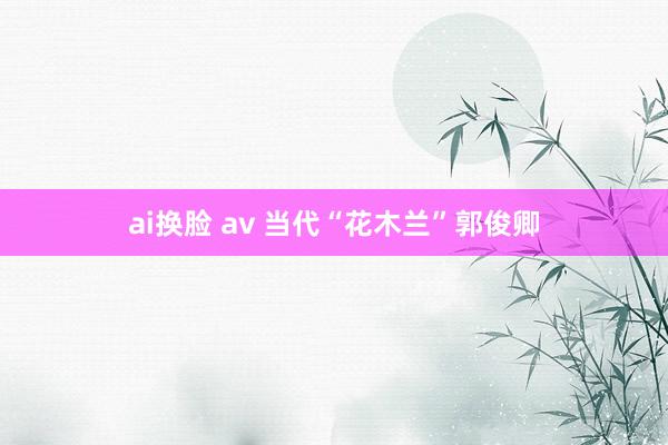 ai换脸 av 当代“花木兰”郭俊卿