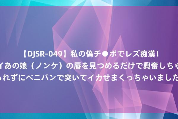 【DJSR-049】私の偽チ●ポでレズ痴漢！職場で見かけたカワイイあの娘（ノンケ）の唇を見つめるだけで興奮しちゃう私は欲求を抑えられずにペニバンで突いてイカせまくっちゃいました！ 51年毛主席亲身理睬一木工进京，临行时主席嘱咐：派你一特殊任务