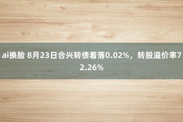 ai换脸 8月23日合兴转债着落0.02%，转股溢价率72.26%