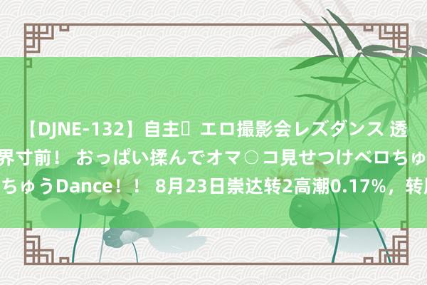 【DJNE-132】自主・エロ撮影会レズダンス 透け透けベビードールで限界寸前！ おっぱい揉んでオマ○コ見せつけベロちゅうDance！！ 8月23日崇达转2高潮0.17%，转股溢价率125.17%