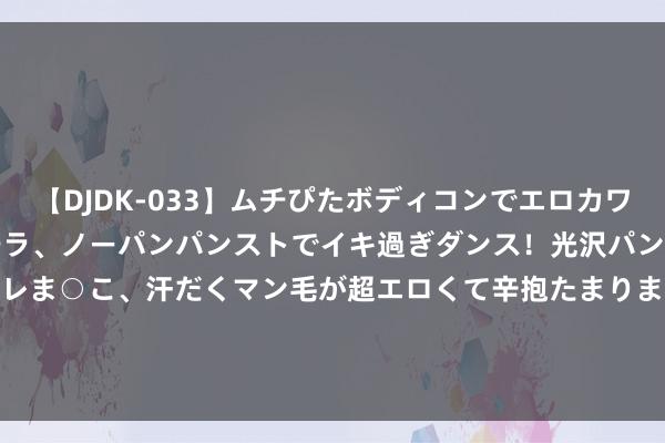 【DJDK-033】ムチぴたボディコンでエロカワGALや爆乳お姉さんが胸チラ、ノーパンパンストでイキ過ぎダンス！光沢パンストから透けたムレムレま○こ、汗だくマン毛が超エロくて辛抱たまりまっしぇん！ 2 8月23日游族转债高潮0.09%，转股溢价率165.76%