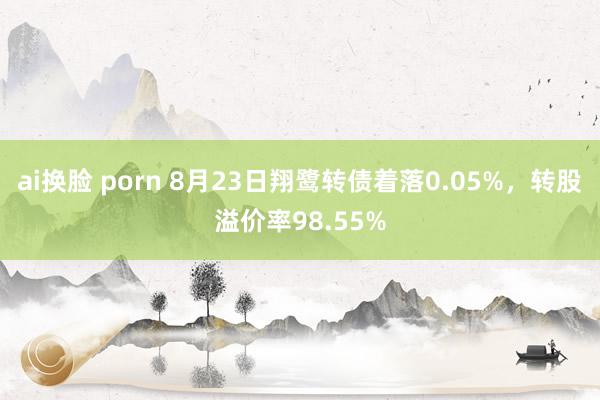 ai换脸 porn 8月23日翔鹭转债着落0.05%，转股溢价率98.55%