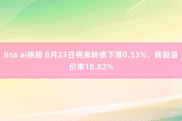 lisa ai换脸 8月23日将来转债下落0.53%，转股溢价率18.82%