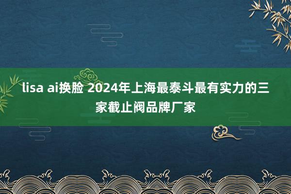 lisa ai换脸 2024年上海最泰斗最有实力的三家截止阀品牌厂家