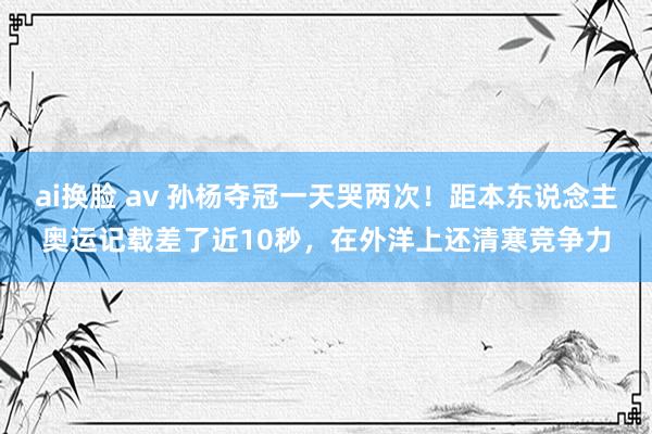 ai换脸 av 孙杨夺冠一天哭两次！距本东说念主奥运记载差了近10秒，在外洋上还清寒竞争力